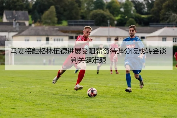 马赛接触格林伍德进展受阻薪资待遇分歧成转会谈判关键难题